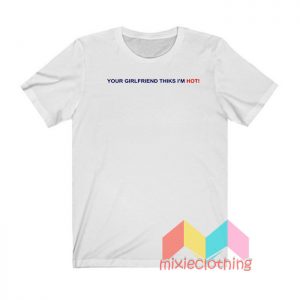 Your Girlfriend Thinks I'm Hot T shirt